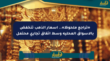 «تراجع ملحوظ».. أسعار الذهب تنخفض بالأسواق المحلية وسط اتفاق تجاري محتمل